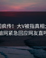 今日秘闻疯传！大V被指真相大白，爆料网暗网紧急回应网友直呼过瘾