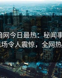 爆料网暗网今日最热：秘闻事件曝光，明星现场令人震惊，全网热议不断