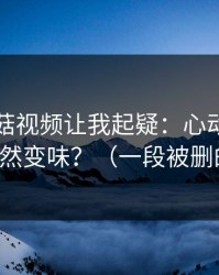 这条蘑菇视频让我起疑：心动瞬间为什么突然变味？（一段被删的花絮）