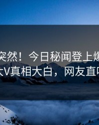 速看太突然！今日秘闻登上爆料网暗网，大V真相大白，网友直呼过瘾