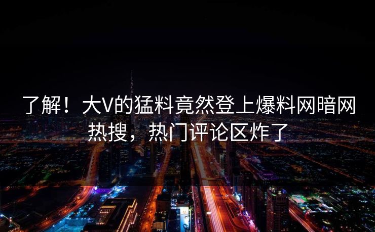 了解！大V的猛料竟然登上爆料网暗网热搜，热门评论区炸了