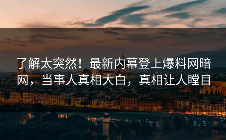 了解太突然！最新内幕登上爆料网暗网，当事人真相大白，真相让人瞠目