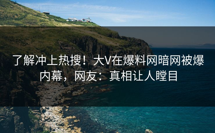 了解冲上热搜！大V在爆料网暗网被爆内幕，网友：真相让人瞠目