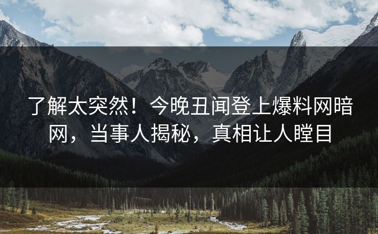 了解太突然！今晚丑闻登上爆料网暗网，当事人揭秘，真相让人瞠目