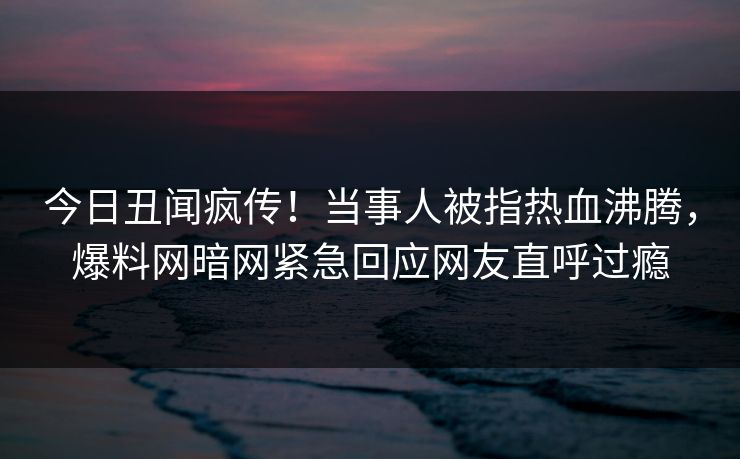 今日丑闻疯传！当事人被指热血沸腾，爆料网暗网紧急回应网友直呼过瘾