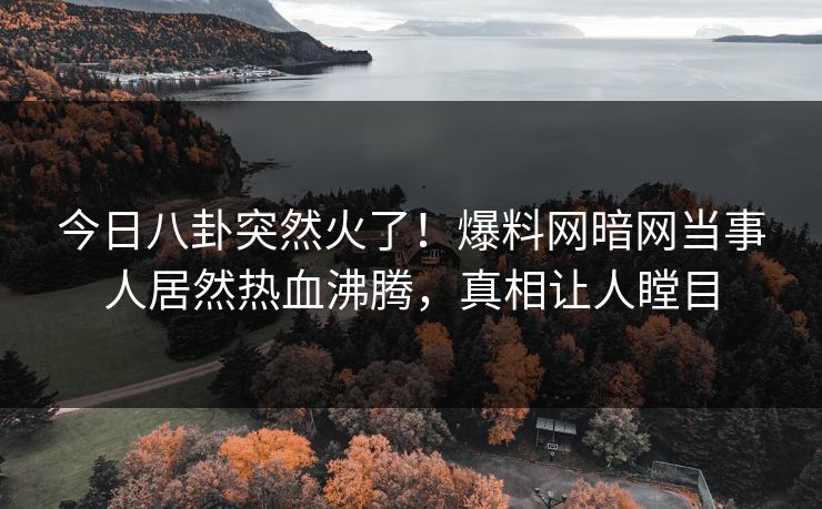 今日八卦突然火了！爆料网暗网当事人居然热血沸腾，真相让人瞠目