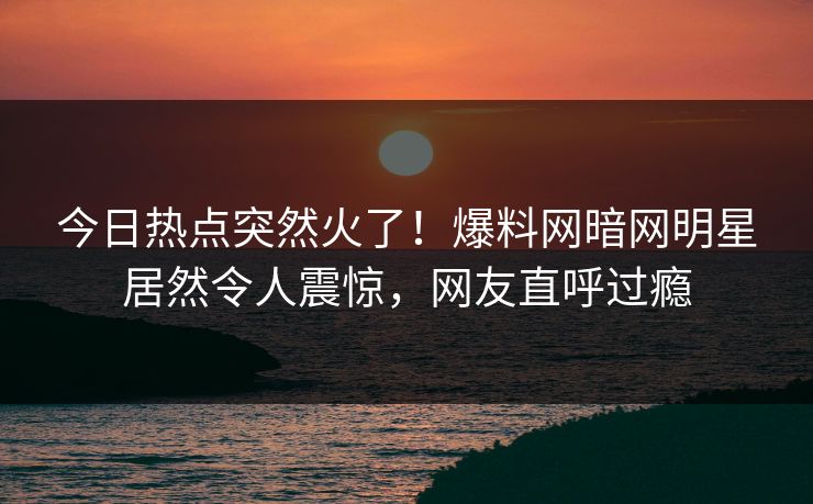 今日热点突然火了！爆料网暗网明星居然令人震惊，网友直呼过瘾