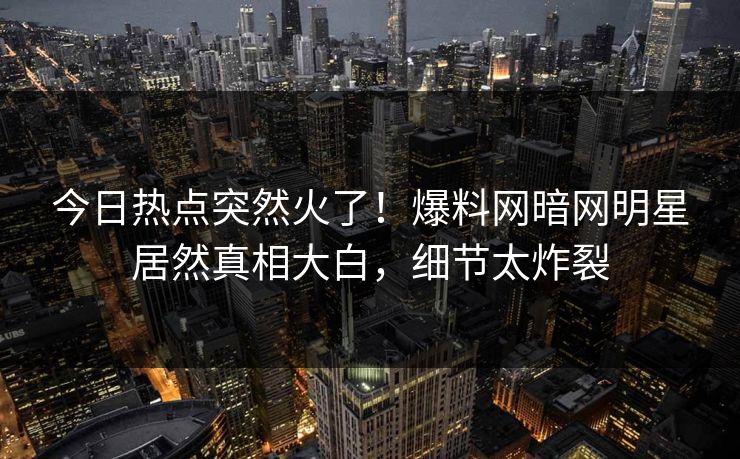 今日热点突然火了！爆料网暗网明星居然真相大白，细节太炸裂