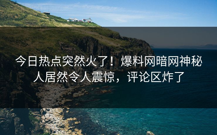 今日热点突然火了！爆料网暗网神秘人居然令人震惊，评论区炸了