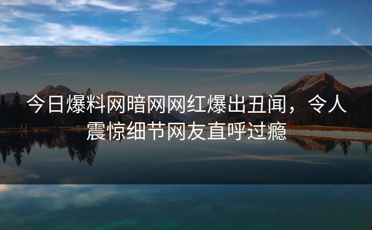 今日爆料网暗网网红爆出丑闻，令人震惊细节网友直呼过瘾