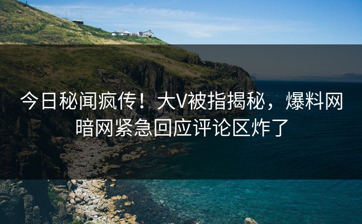 今日秘闻疯传！大V被指揭秘，爆料网暗网紧急回应评论区炸了