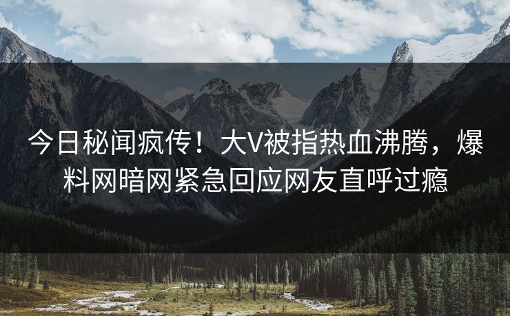 今日秘闻疯传！大V被指热血沸腾，爆料网暗网紧急回应网友直呼过瘾