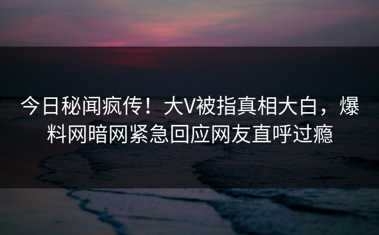 今日秘闻疯传！大V被指真相大白，爆料网暗网紧急回应网友直呼过瘾