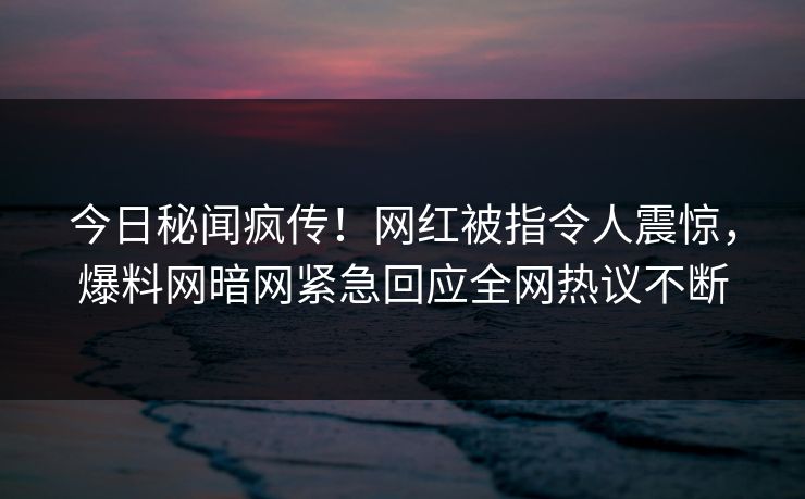 今日秘闻疯传！网红被指令人震惊，爆料网暗网紧急回应全网热议不断