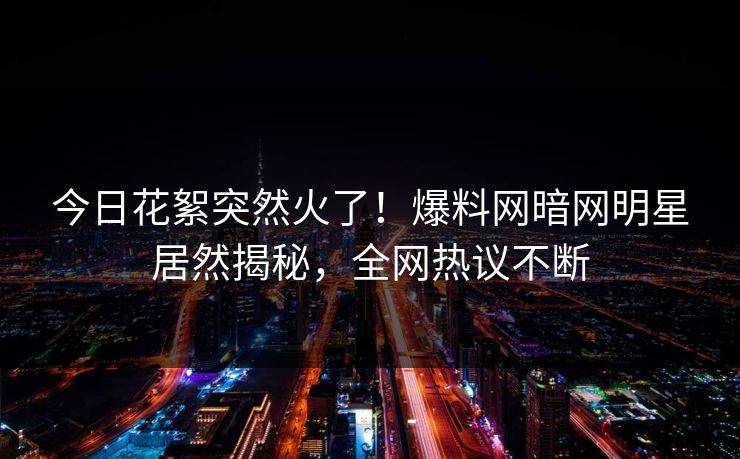 今日花絮突然火了！爆料网暗网明星居然揭秘，全网热议不断