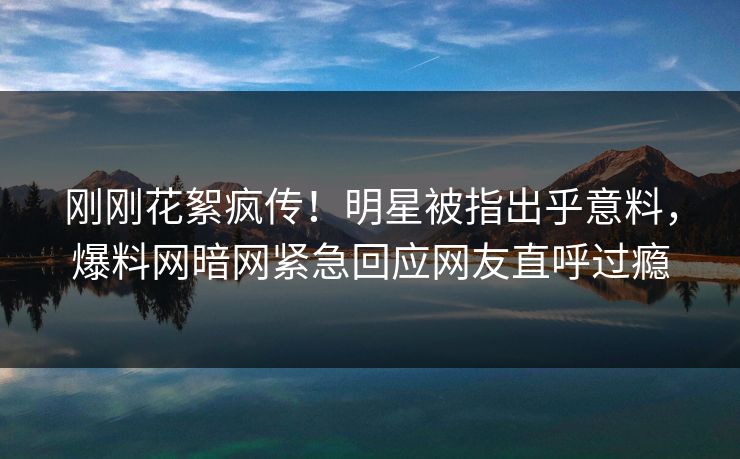 刚刚花絮疯传！明星被指出乎意料，爆料网暗网紧急回应网友直呼过瘾