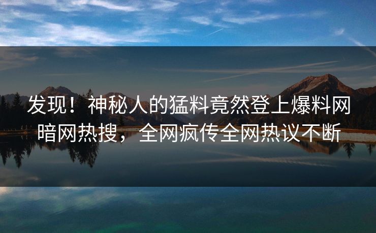发现！神秘人的猛料竟然登上爆料网暗网热搜，全网疯传全网热议不断