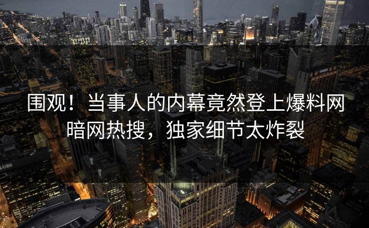 围观！当事人的内幕竟然登上爆料网暗网热搜，独家细节太炸裂