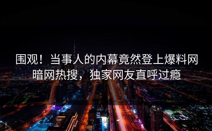 围观！当事人的内幕竟然登上爆料网暗网热搜，独家网友直呼过瘾