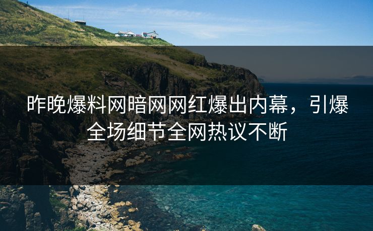 昨晚爆料网暗网网红爆出内幕，引爆全场细节全网热议不断