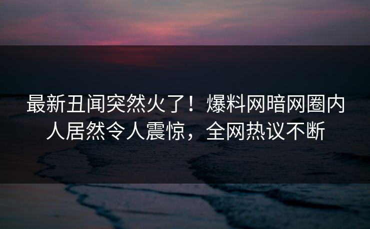 最新丑闻突然火了！爆料网暗网圈内人居然令人震惊，全网热议不断