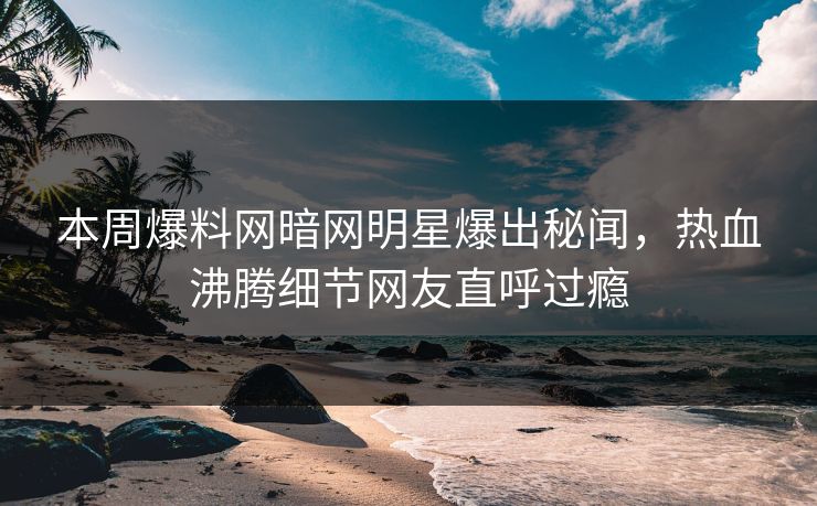 本周爆料网暗网明星爆出秘闻，热血沸腾细节网友直呼过瘾
