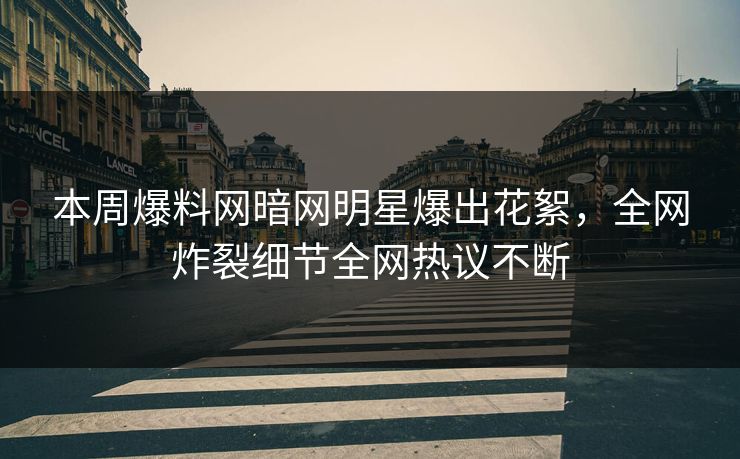 本周爆料网暗网明星爆出花絮，全网炸裂细节全网热议不断