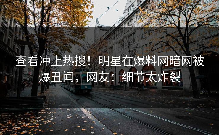 查看冲上热搜！明星在爆料网暗网被爆丑闻，网友：细节太炸裂