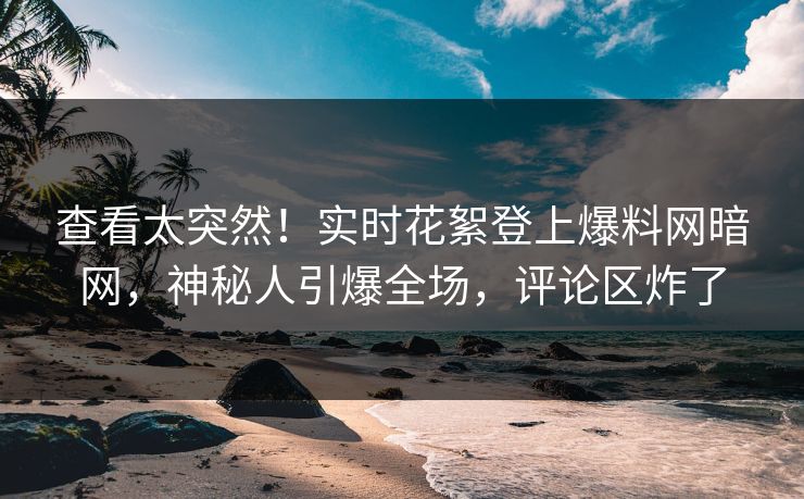 查看太突然！实时花絮登上爆料网暗网，神秘人引爆全场，评论区炸了