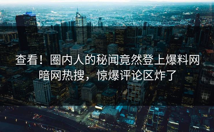 查看！圈内人的秘闻竟然登上爆料网暗网热搜，惊爆评论区炸了