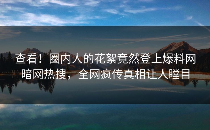 查看！圈内人的花絮竟然登上爆料网暗网热搜，全网疯传真相让人瞠目