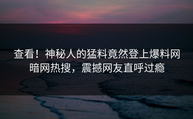 查看！神秘人的猛料竟然登上爆料网暗网热搜，震撼网友直呼过瘾