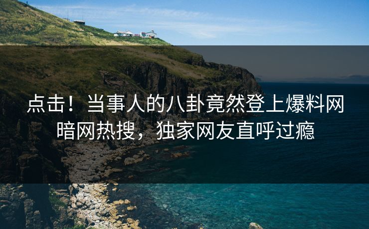 点击！当事人的八卦竟然登上爆料网暗网热搜，独家网友直呼过瘾