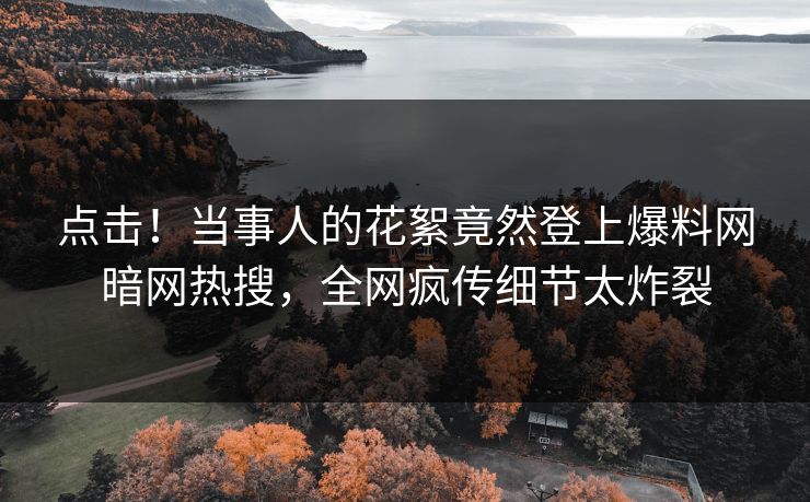 点击！当事人的花絮竟然登上爆料网暗网热搜，全网疯传细节太炸裂