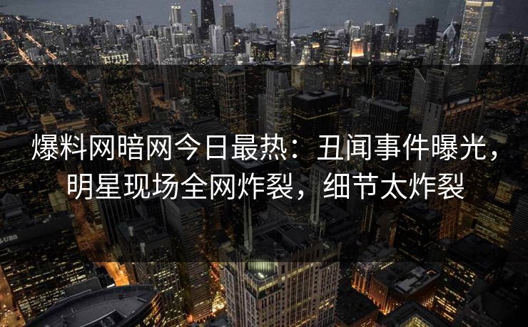 爆料网暗网今日最热：丑闻事件曝光，明星现场全网炸裂，细节太炸裂