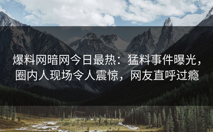 爆料网暗网今日最热：猛料事件曝光，圈内人现场令人震惊，网友直呼过瘾