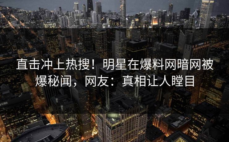 直击冲上热搜！明星在爆料网暗网被爆秘闻，网友：真相让人瞠目
