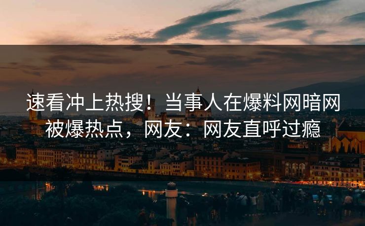 速看冲上热搜！当事人在爆料网暗网被爆热点，网友：网友直呼过瘾