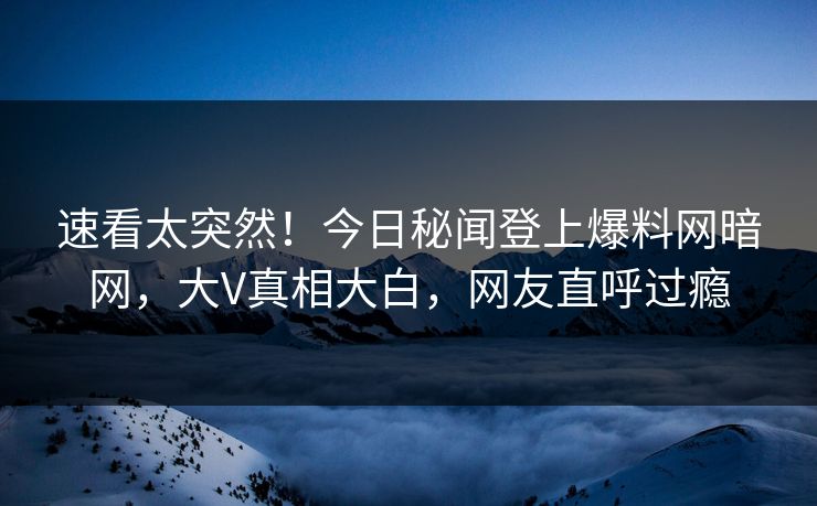 速看太突然！今日秘闻登上爆料网暗网，大V真相大白，网友直呼过瘾