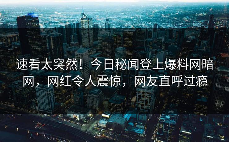 速看太突然！今日秘闻登上爆料网暗网，网红令人震惊，网友直呼过瘾