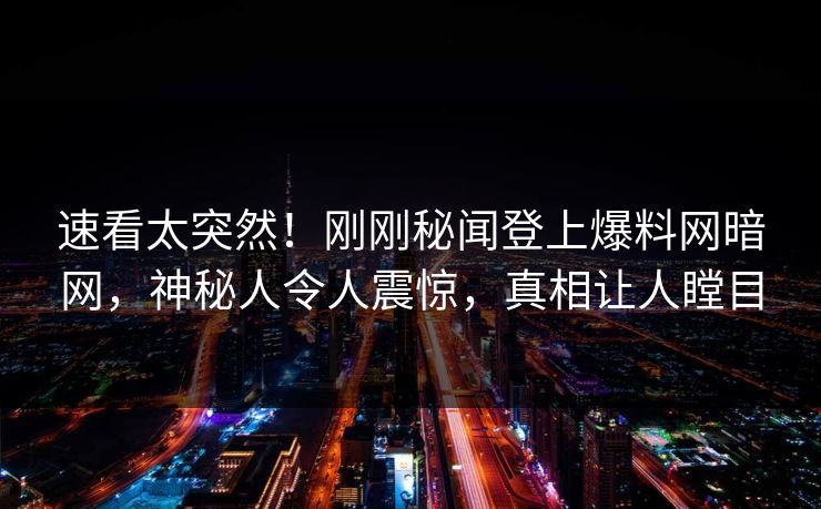 速看太突然！刚刚秘闻登上爆料网暗网，神秘人令人震惊，真相让人瞠目