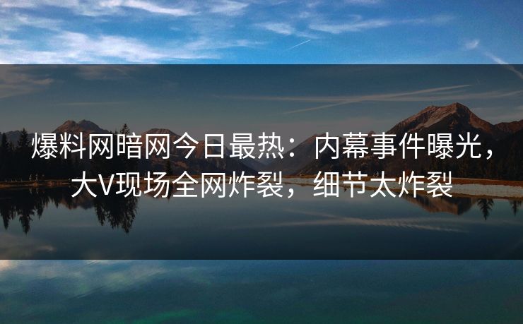 爆料网暗网今日最热：内幕事件曝光，大V现场全网炸裂，细节太炸裂