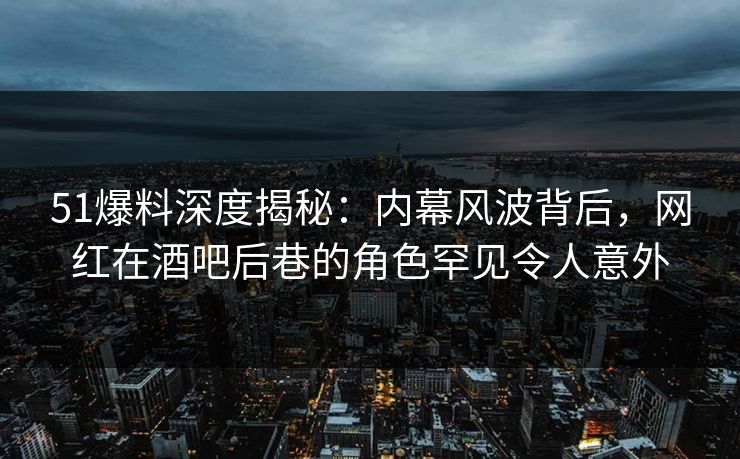 51爆料深度揭秘：内幕风波背后，网红在酒吧后巷的角色罕见令人意外