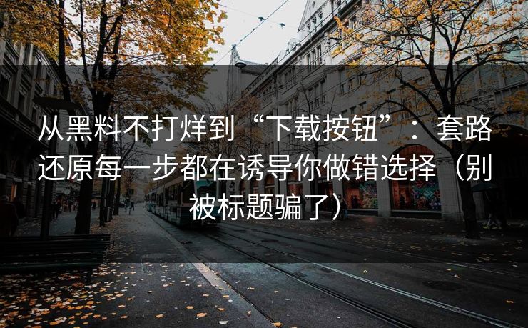 从黑料不打烊到“下载按钮”：套路还原每一步都在诱导你做错选择（别被标题骗了）