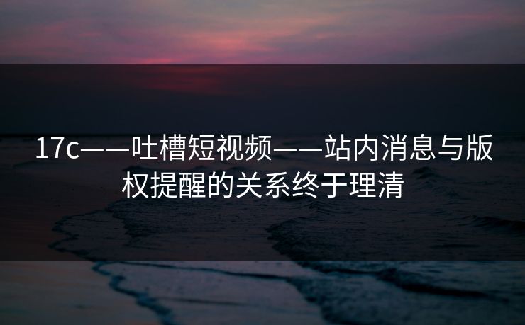 17c——吐槽短视频——站内消息与版权提醒的关系终于理清