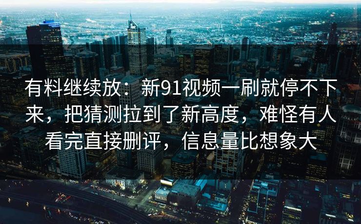 有料继续放:新91视频一刷就停不下来,把猜测拉到了新高度,难怪有人看完直接删评,信息量比想象大 有料继续放:新91视频一刷就停不下来,把猜测拉到了新高度,难怪有人看完直接删评,信息量比想象大